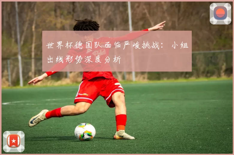 世界杯德国队面临严峻挑战：小组出线形势深度分析