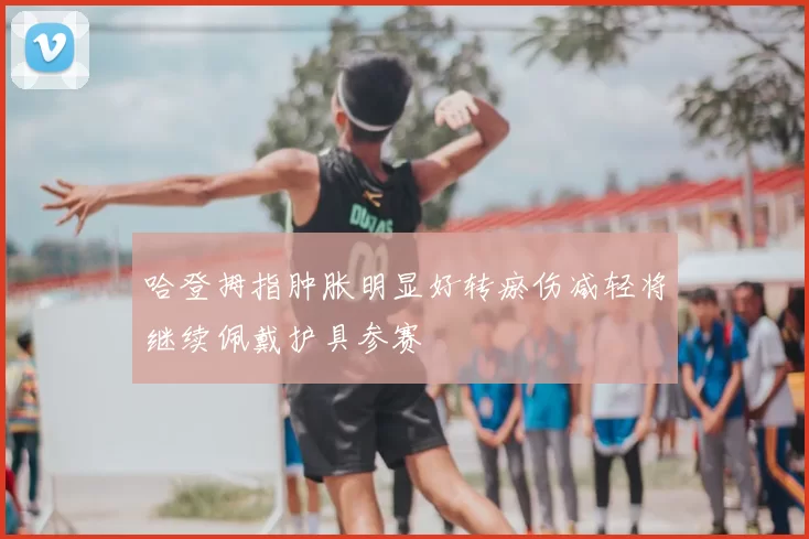 哈登拇指肿胀明显好转瘀伤减轻将继续佩戴护具参赛