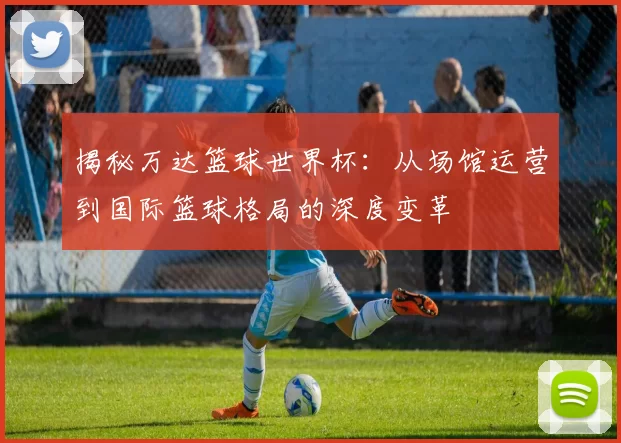 揭秘万达篮球世界杯：从场馆运营到国际篮球格局的深度变革