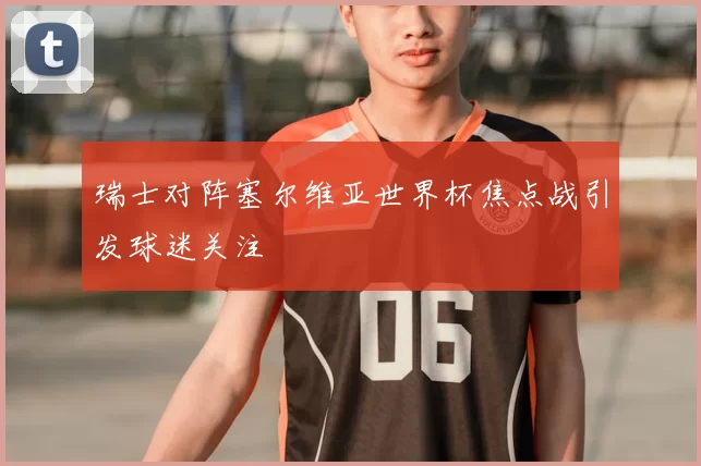 瑞士对阵塞尔维亚世界杯焦点战引发球迷关注