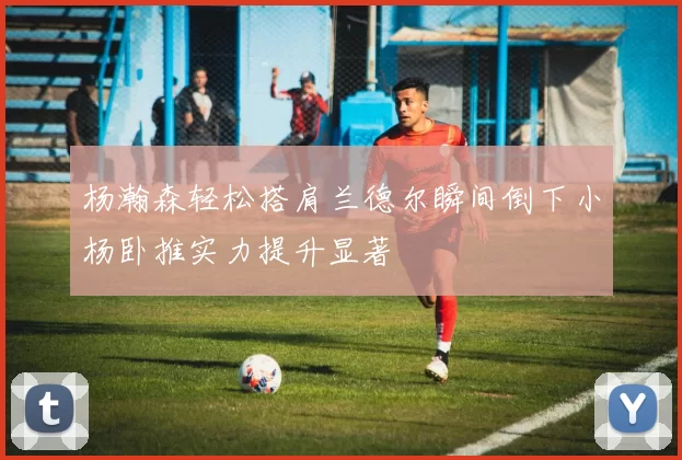 杨瀚森轻松搭肩兰德尔瞬间倒下小杨卧推实力提升显著