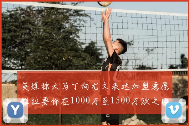 英媒称大马丁向尤文表达加盟意愿维拉要价在1000万至1500万欧之间