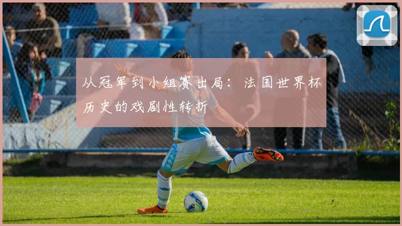 从冠军到小组赛出局：法国世界杯历史的戏剧性转折