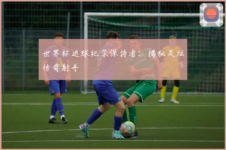 世界杯进球纪录保持者：揭秘足坛传奇射手