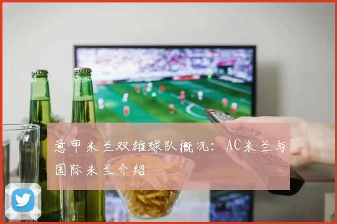 意甲米兰双雄球队概况：AC米兰与国际米兰介绍