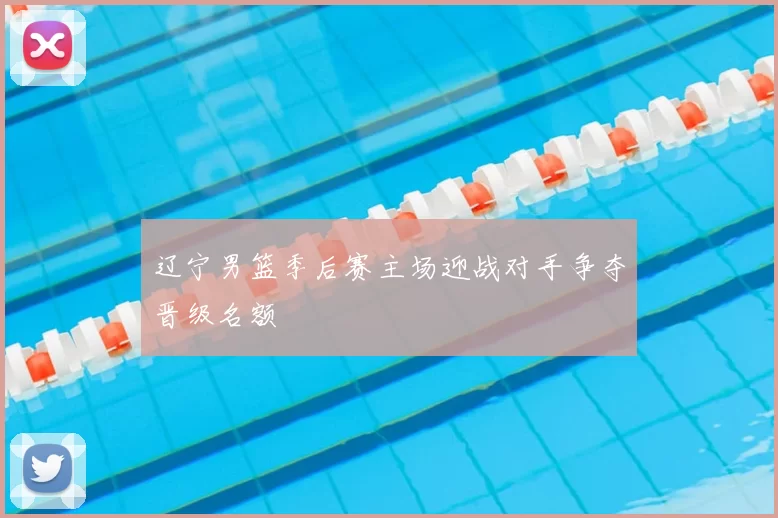辽宁男篮季后赛主场迎战对手争夺晋级名额