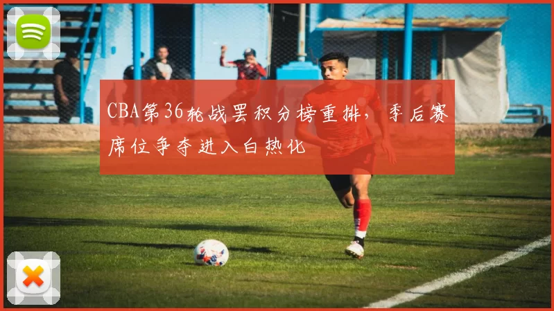 CBA第36轮战罢积分榜重排，季后赛席位争夺进入白热化