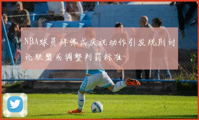 NBA球员拜佛式庆祝动作引发规则讨论联盟或调整判罚标准