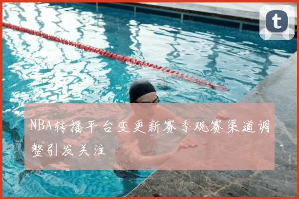 NBA转播平台变更新赛季观赛渠道调整引发关注