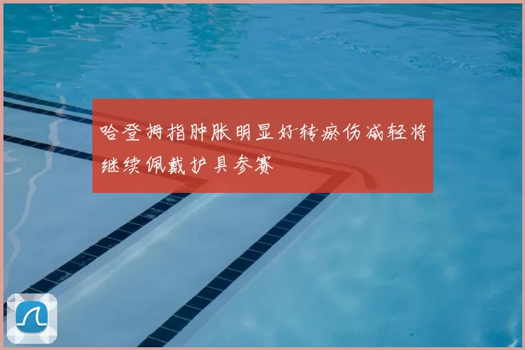 哈登拇指肿胀明显好转瘀伤减轻将继续佩戴护具参赛