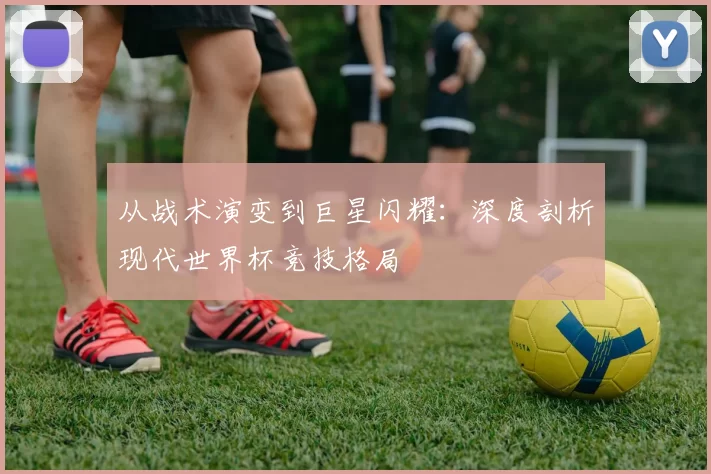 从战术演变到巨星闪耀:深度剖析现代世界杯竞技格局