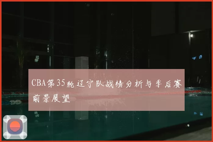 CBA第35轮辽宁队战绩分析与季后赛前景展望