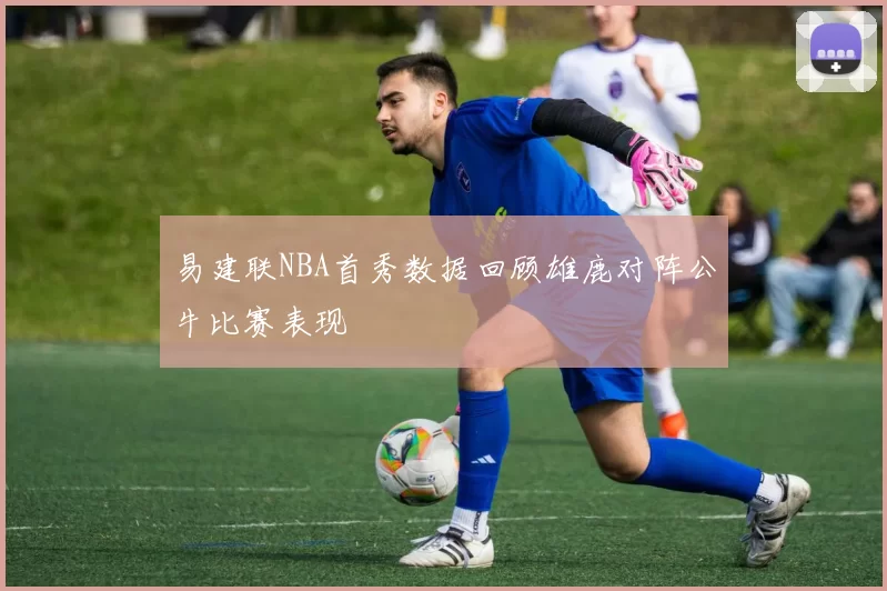 易建联NBA首秀数据回顾雄鹿对阵公牛比赛表现