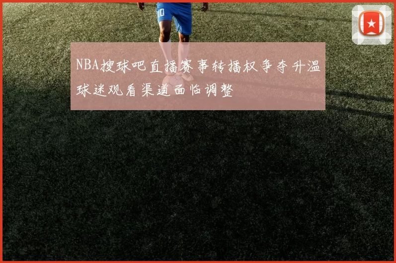 NBA搜球吧直播赛事转播权争夺升温球迷观看渠道面临调整