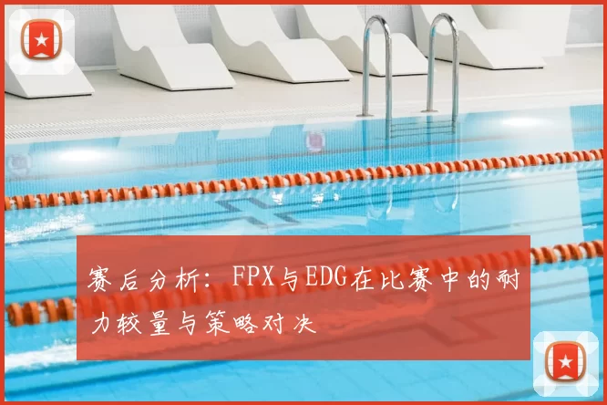 赛后分析：FPX与EDG在比赛中的耐力较量与策略对决