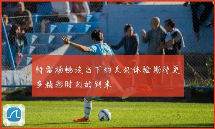 特雷杨畅谈当下的美好体验期待更多精彩时刻的到来