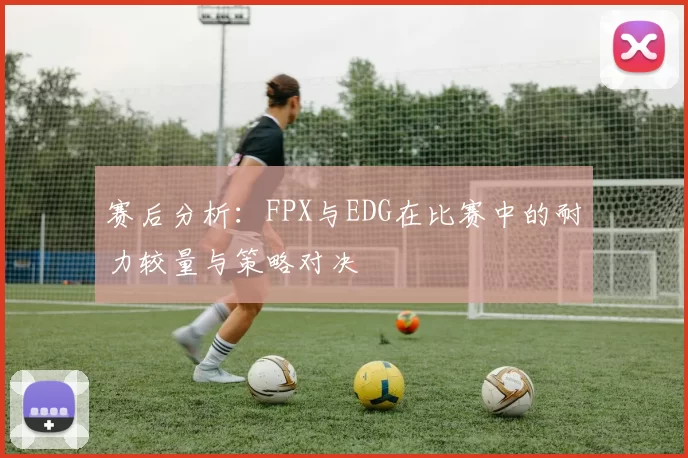 赛后分析：FPX与EDG在比赛中的耐力较量与策略对决