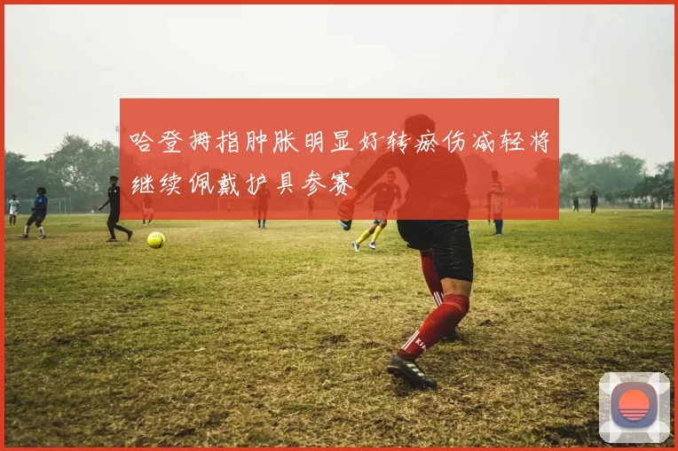 哈登拇指肿胀明显好转瘀伤减轻将继续佩戴护具参赛