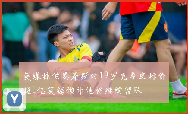 英媒称伯恩茅斯对19岁克鲁皮标价超1亿英镑预计他将继续留队