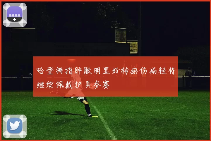 哈登拇指肿胀明显好转瘀伤减轻将继续佩戴护具参赛