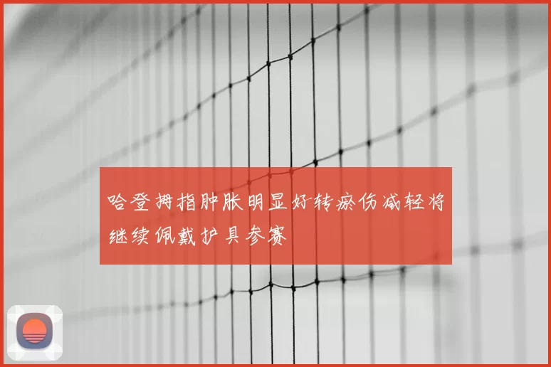哈登拇指肿胀明显好转瘀伤减轻将继续佩戴护具参赛