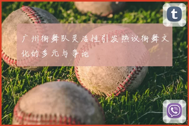广州街舞队灵活性引发热议街舞文化的多元与争论