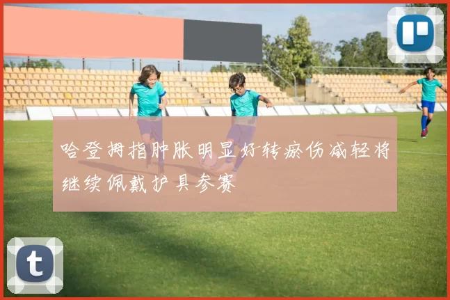 哈登拇指肿胀明显好转瘀伤减轻将继续佩戴护具参赛