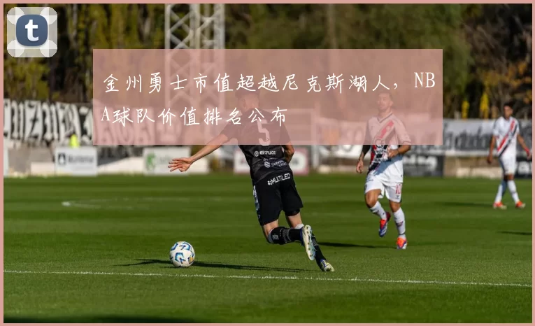 金州勇士市值超越尼克斯湖人，NBA球队价值排名公布