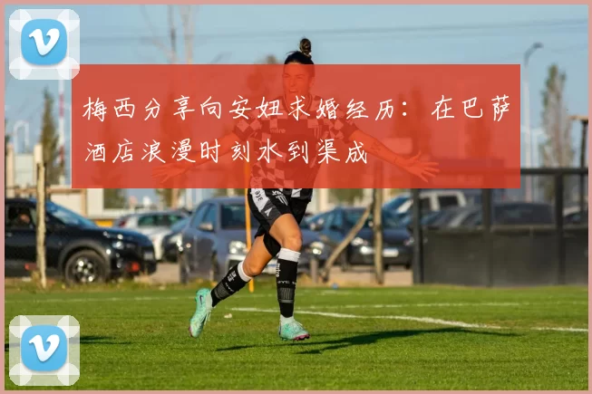 梅西分享向安妞求婚经历：在巴萨酒店浪漫时刻水到渠成