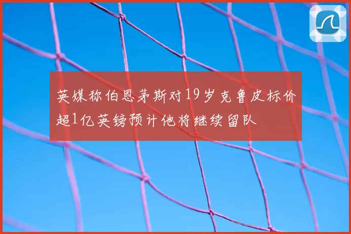 英媒称伯恩茅斯对19岁克鲁皮标价超1亿英镑预计他将继续留队