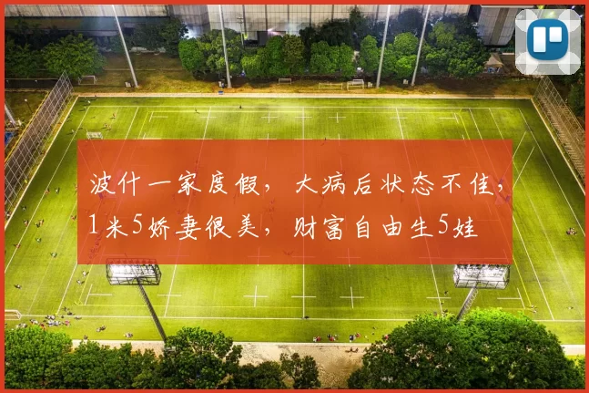 波什一家度假，大病后状态不佳，1米5娇妻很美，财富自由生5娃
