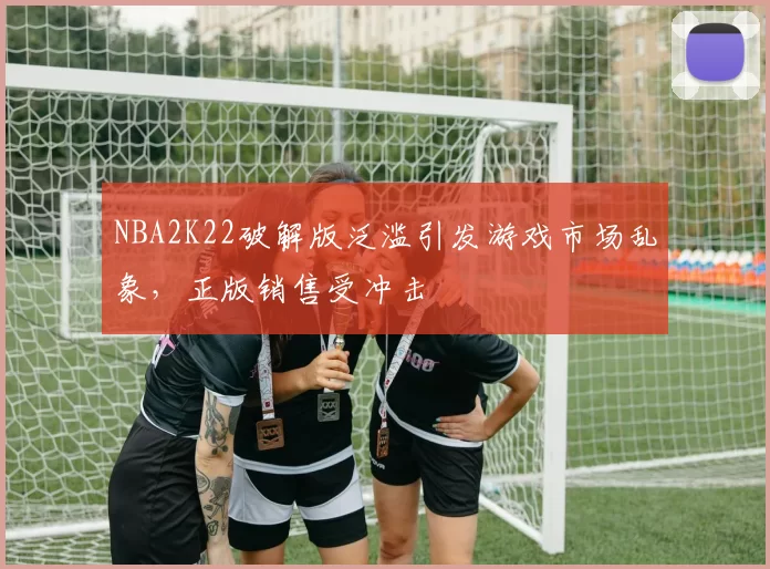 NBA2K22破解版泛滥引发游戏市场乱象,正版销售受冲击