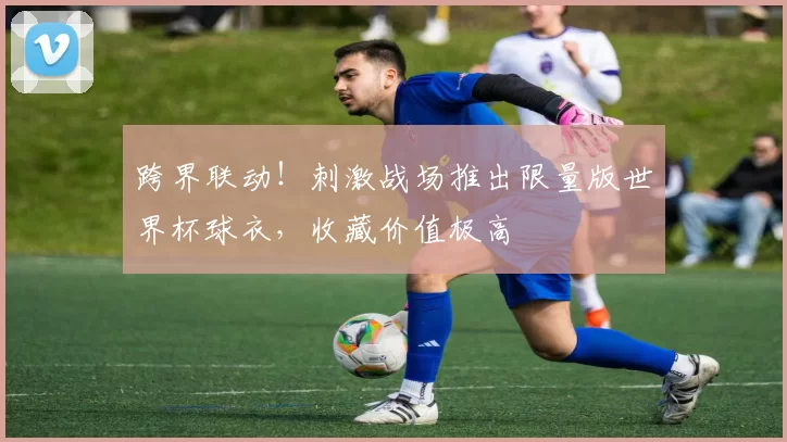 跨界联动!刺激战场推出限量版世界杯球衣,收藏价值极高