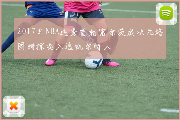 2017年NBA选秀首轮富尔茨成状元塔图姆探花入选凯尔特人