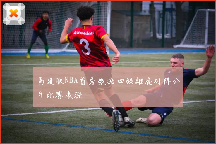 易建联NBA首秀数据回顾雄鹿对阵公牛比赛表现