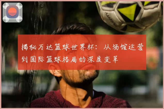 揭秘万达篮球世界杯：从场馆运营到国际篮球格局的深度变革