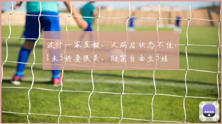 波什一家度假，大病后状态不佳，1米5娇妻很美，财富自由生5娃