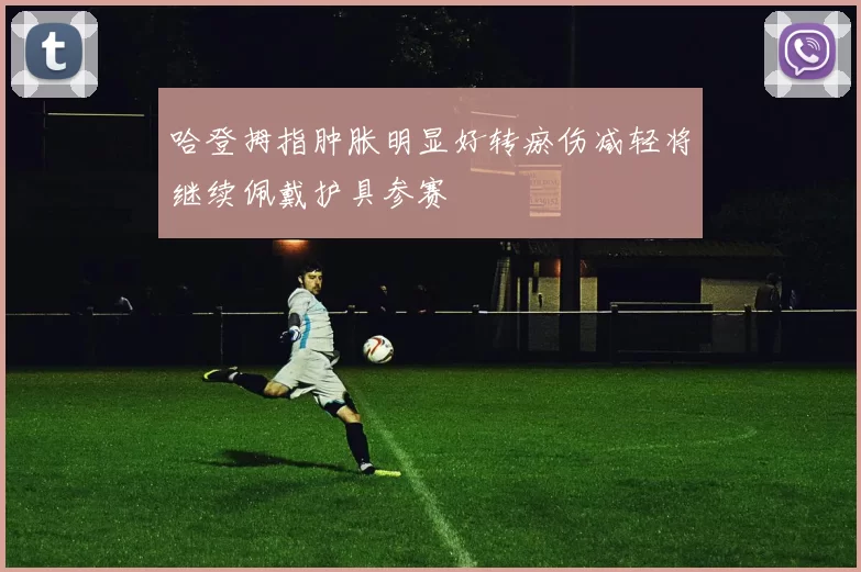 哈登拇指肿胀明显好转瘀伤减轻将继续佩戴护具参赛
