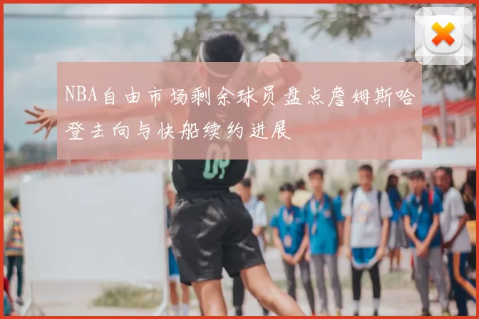 NBA自由市场剩余球员盘点詹姆斯哈登去向与快船续约进展