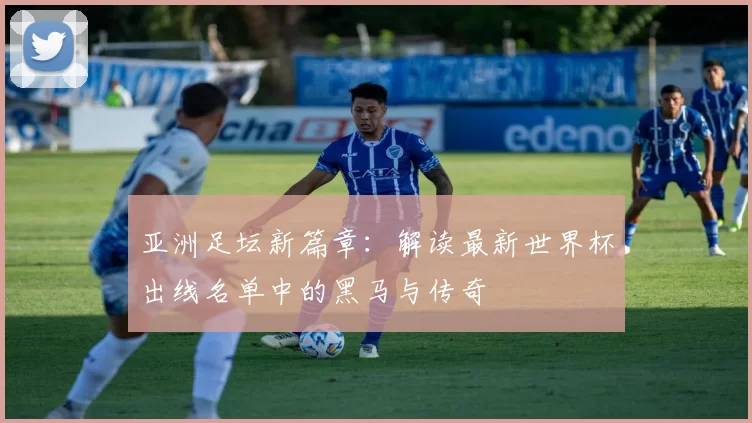 亚洲足坛新篇章：解读最新世界杯出线名单中的黑马与传奇