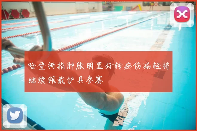 哈登拇指肿胀明显好转瘀伤减轻将继续佩戴护具参赛