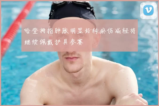 哈登拇指肿胀明显好转瘀伤减轻将继续佩戴护具参赛
