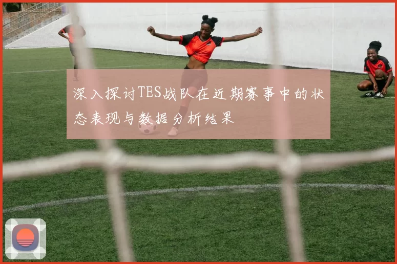 深入探讨TES战队在近期赛事中的状态表现与数据分析结果