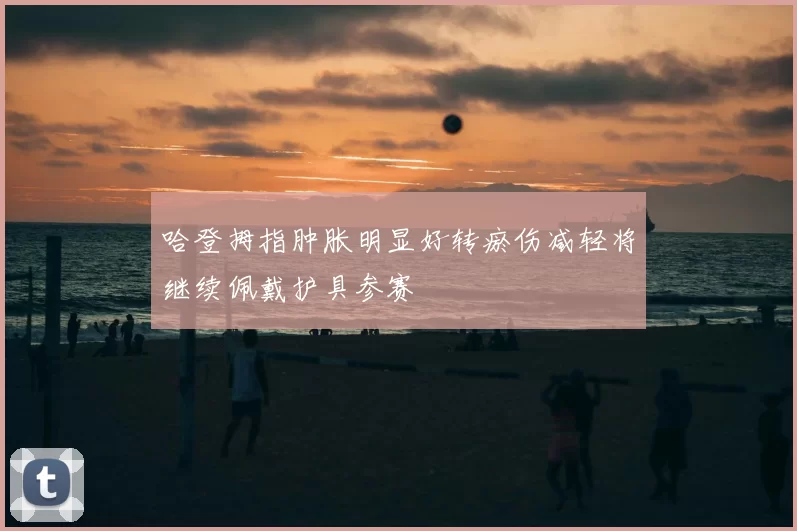 哈登拇指肿胀明显好转瘀伤减轻将继续佩戴护具参赛