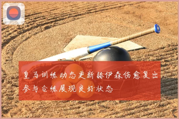 皇马训练动态更新赫伊森伤愈复出参与合练展现良好状态