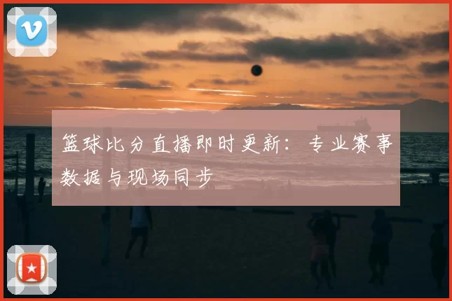 篮球比分直播即时更新:专业赛事数据与现场同步
