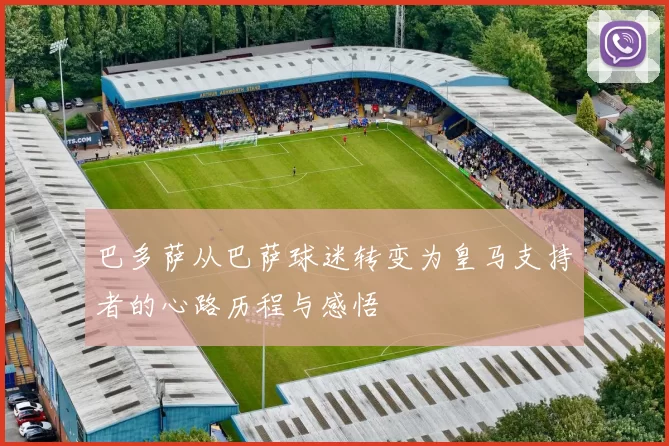 巴多萨从巴萨球迷转变为皇马支持者的心路历程与感悟