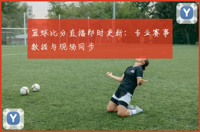 篮球比分直播即时更新：专业赛事数据与现场同步