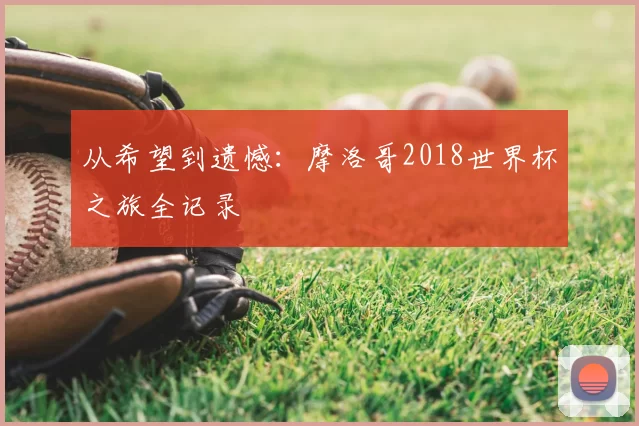 从希望到遗憾:摩洛哥2018世界杯之旅全记录