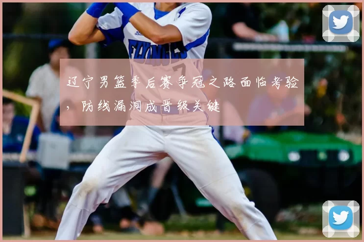 辽宁男篮季后赛争冠之路面临考验，防线漏洞成晋级关键